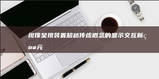 视像呈现装置：超越传统概念的显示交互新纪元