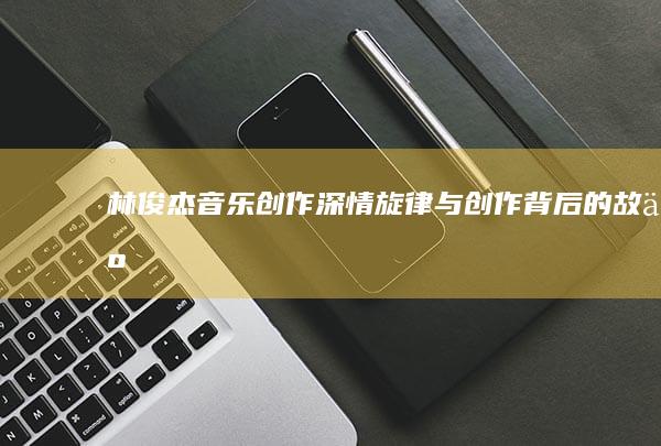 林俊杰音乐创作：深情旋律与创作背后的故事