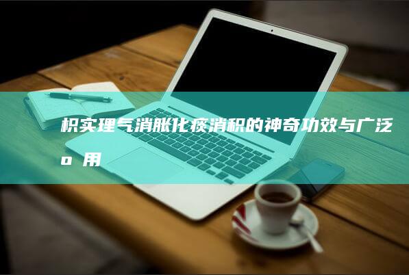 枳实：理气消胀、化痰消积的神奇功效与广泛应用